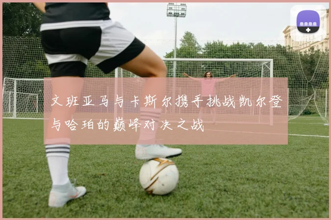 文班亚马与卡斯尔携手挑战凯尔登与哈珀的巅峰对决之战