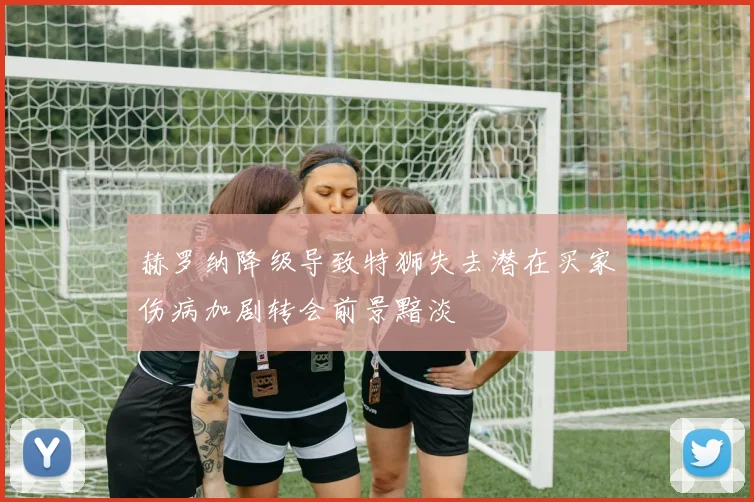 赫罗纳降级导致特狮失去潜在买家伤病加剧转会前景黯淡