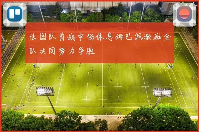 法国队首战中场休息姆巴佩激励全队共同努力争胜