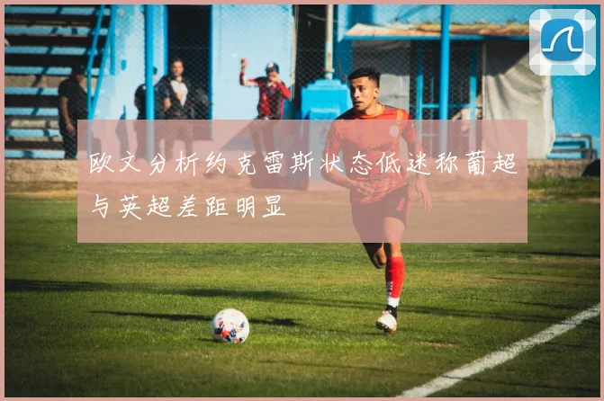 欧文分析约克雷斯状态低迷称葡超与英超差距明显