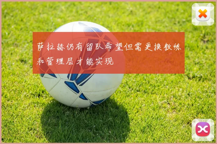 萨拉赫仍有留队希望但需更换教练和管理层才能实现
