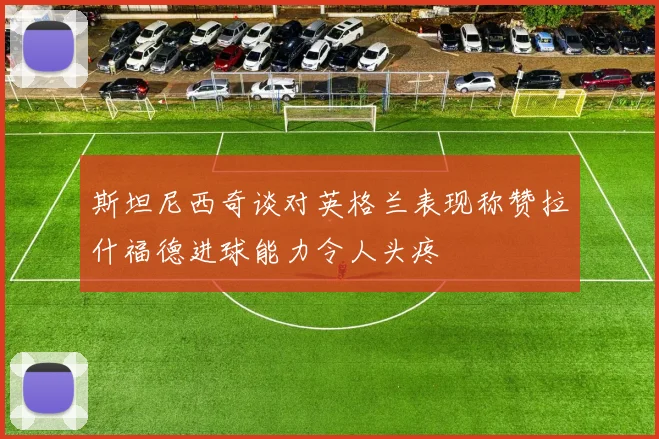斯坦尼西奇谈对英格兰表现称赞拉什福德进球能力令人头疼