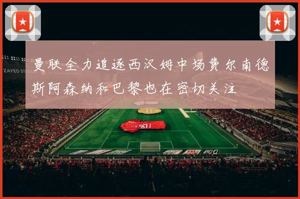 曼联全力追逐西汉姆中场费尔南德斯阿森纳和巴黎也在密切关注