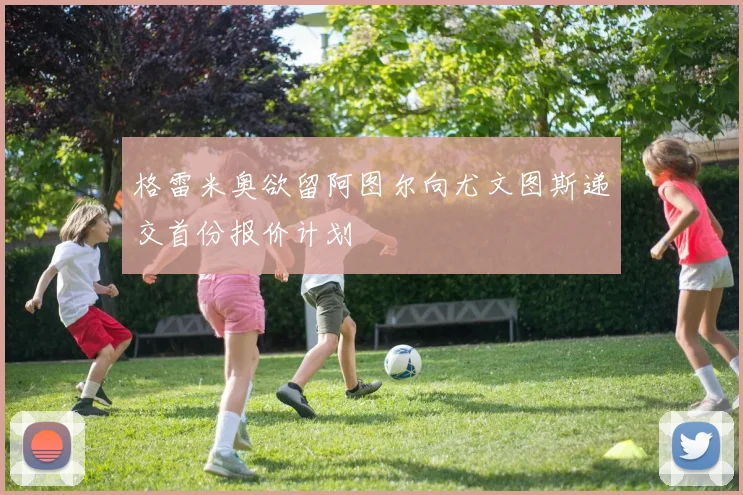 格雷米奥欲留阿图尔向尤文图斯递交首份报价计划