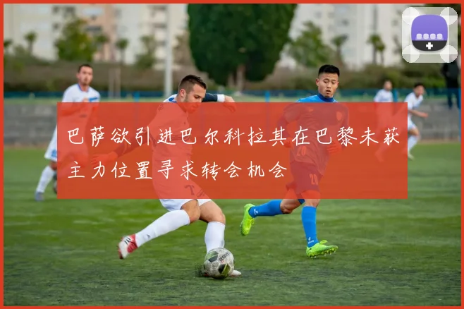巴萨欲引进巴尔科拉其在巴黎未获主力位置寻求转会机会