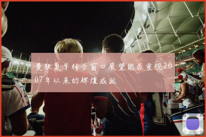 曼联夏季转会窗口展望能否重现2007年以来的辉煌成就