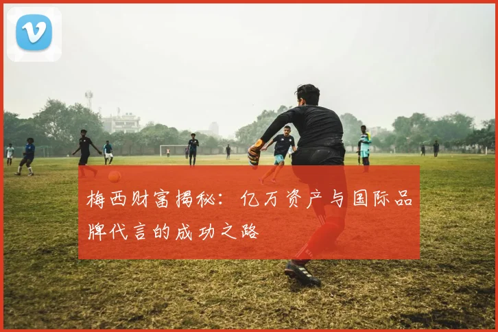 梅西财富揭秘：亿万资产与国际品牌代言的成功之路