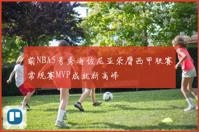 前NBA5号秀海佐尼亚荣膺西甲联赛常规赛MVP成就新高峰