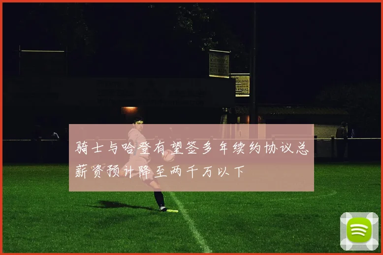 骑士与哈登有望签多年续约协议总薪资预计降至两千万以下