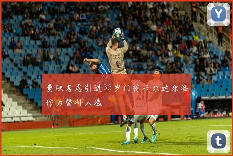 曼联考虑引进35岁门将卡尔达尔洛作为替补人选