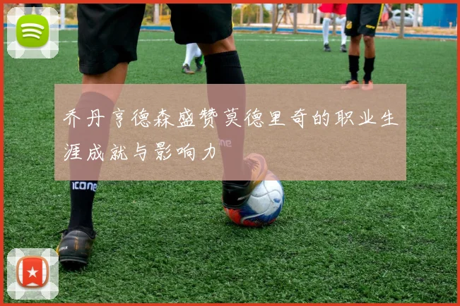 乔丹亨德森盛赞莫德里奇的职业生涯成就与影响力