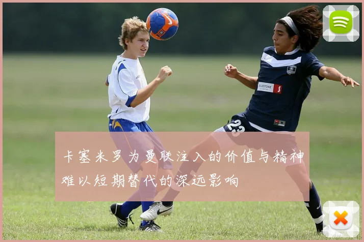 卡塞米罗为曼联注入的价值与精神难以短期替代的深远影响
