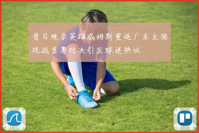 昔日绝杀英雄威姆斯重返广东主场观战京粤对决引发球迷热议