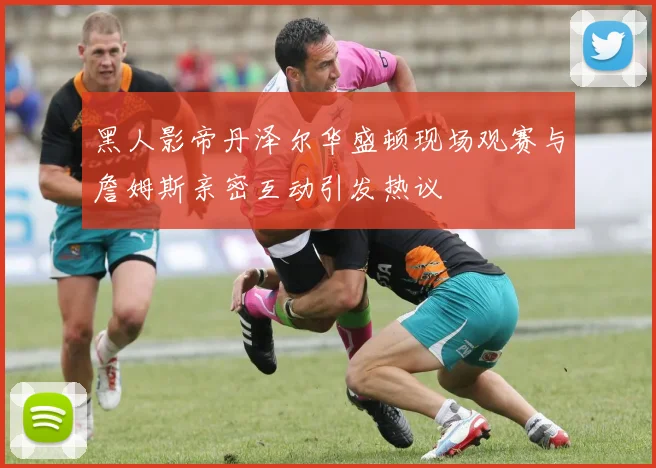 黑人影帝丹泽尔华盛顿现场观赛与詹姆斯亲密互动引发热议